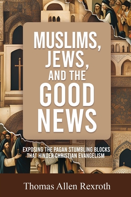 Muslims, Jews, and the Good News: Exposing The Pagan Stumbling Blocks That Hinder Christian Evangelism - Thomas Allen Rexroth