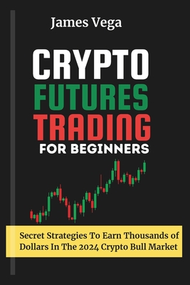 Crypto Futures Trading For Beginners: Secret Strategies to Earn Thousands of Dollars in the 2024 Crypto Bull Market - James Vega