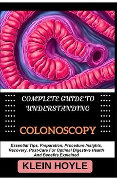 Complete Guide to Understanding Colonoscopy: Essential Tips, Preparation, Procedure Insights, Recovery, Post-Care For Optimal Digestive Health And Ben - Klein Hoyle