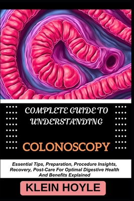 Complete Guide to Understanding Colonoscopy: Essential Tips, Preparation, Procedure Insights, Recovery, Post-Care For Optimal Digestive Health And Ben - Klein Hoyle