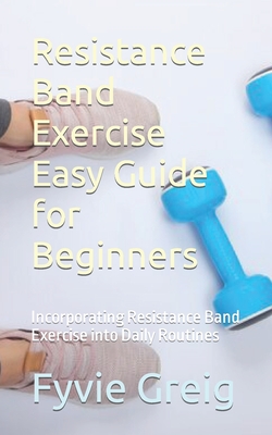 Resistance Band Exercise Easy Guide for Beginners: Incorporating Resistance Band Exercise into Daily Routines - Fyvie Greig