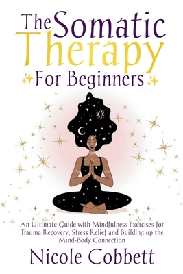 Somatic Therapy For Beginners: An Ultimate Guide with Mindfulness Exercises for Trauma Recovery, Stress Relief and Build-up the Mind-Body Connection - Nicole Cobbett
