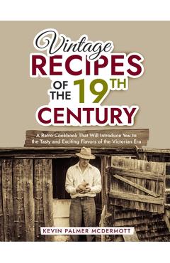 Vintage Recipes of the 19th Century: A Retro Cookbook That Will Introduce You to the Tasty and Exciting Flavors of the Victorian Era - Kevin Palmer Mcdermott