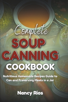 Complete Soup Canning Cookbook: Nutritious Homemade Recipes Guide to Can and Preserving Meals in a Jar - Nancy Rios