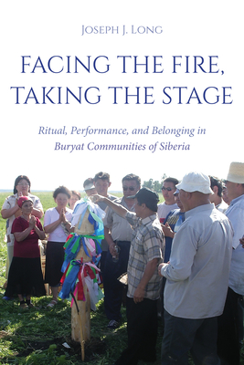 Facing the Fire, Taking the Stage: Ritual, Performance, and Belonging in Buryat Communities of Siberia - Joseph J. Long