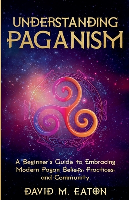 Understanding Paganism A Beginner's Guide to Embracing Modern Pagan Beliefs, Practices, and Community - David M. Eaton