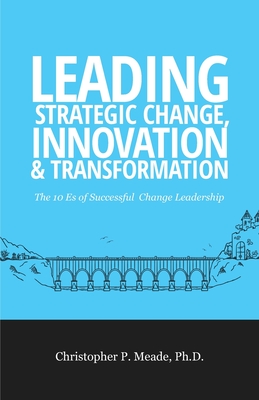 Leading Strategic Change, Innovation & Transformation: The 10 Es of Successful Change Leadership - Christopher P. Meade