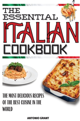 The Essential Italian Cookbook: The Most Delicious Recipes Of The Best Cuisine In The World - Antonio Grant