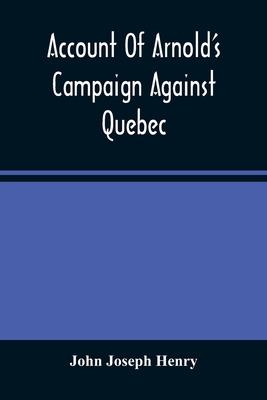 Account Of Arnold'S Campaign Against Quebec: And Of The Hardships And Sufferings Of That Band Of Heroes Who Traversed The Wilderness Of Maine From Cam - John Joseph Henry