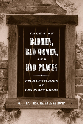 Tales of Badmen, Bad Women, and Bad Places: Four Centuries of Texas Outlawry - C. F. Eckhardt