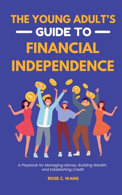 The Young Adult's Guide to Financial Independence: A Playbook for Managing Money, Building Wealth, and Establishing Credit - Rose C. Wang