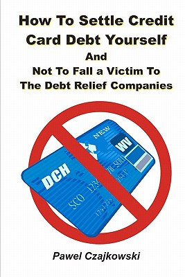 How to Settle Credit Card Debt Yourself: And not to Fell a Victim to the Debt Settlement Company - Pawel Czajkowski