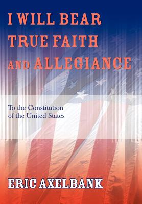 I Will Bear True Faith and Allegiance: To the Constitution of the United States - Eric Axelbank