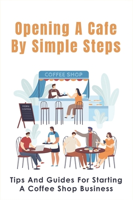 Opening A Cafe By Simple Steps: Tips And Guides For Starting A Coffee Shop Business: Opening A Cafe With No Experience - Gregorio Ballagh