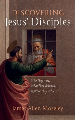 Discovering Jesus' Disciples: Who They Were, What They Believed, and What They Achieved - James Allen Moseley