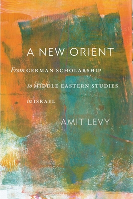 A New Orient: From German Scholarship to Middle Eastern Studies in Israel - Amit Levy