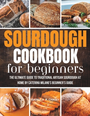 Sourdough Cookbook For Beginners: The Ultimate Guide to Traditional Artisan Sourdough at Home Beginner's Guide - Isabella R. Chasey