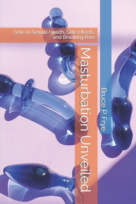 Masturbation Unveiled: Solo to Sexual Health, Side Effects, and Breaking Free - Bruce P. Frye