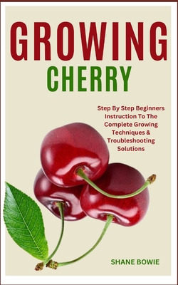 Growing Cherry: Step By Step Beginners Instruction To The Complete Growing Techniques & Troubleshooting Solutions - Shane Bowie