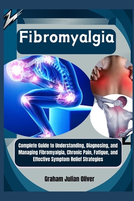 Fibromyalgia: Complete Guide to Understanding, Diagnosing, and Managing Fibromyalgia, Chronic Pain, Fatigue, and Effective Symptom R - Graham Julian Oliver