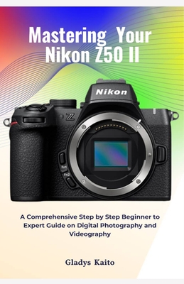 Mastering Your Nikon Z50 II: A Comprehensive Step by Step Beginner to Expert Guide on Digital Photography and Videography - Gladys Kaito