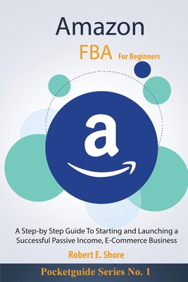 Amazon FBA For Beginners: A Step-by Step Guide To Starting and Launching a Successful Passive Income, E-Commerce Business - Robert E. Shore