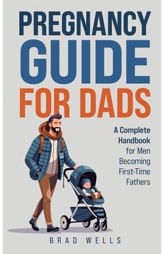 Coperta cărții 'Pregnancy Guide For Dads: A Complete Handbook For Men Becoming First-Time Fathers - Brad Wells'