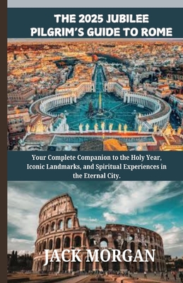 The 2025 Jubilee Pilgrim's Guide to Rome: Your Complete Companion to the Holy Year, Iconic Landmarks, and Spiritual Experiences in the Eternal City. - Jack Morgan
