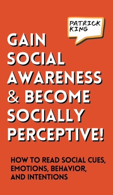 Gain Social Awareness and Become Socially Perceptive! How to Read Social Cues, Emotions, Behavior, and Intentions - Patrick King