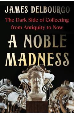 A Noble Madness: The Dark Side of Collecting from Antiquity to Now - James Delbourgo