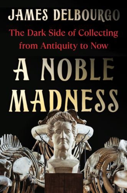 Coperta cărții 'A Noble Madness: The Dark Side of Collecting from Antiquity to Now - James Delbourgo'
