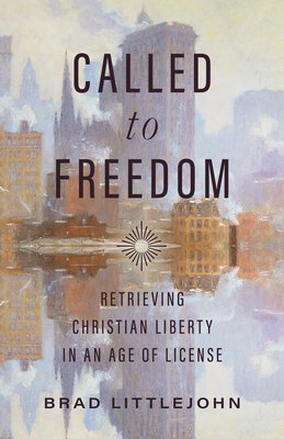 Called to Freedom: Retrieving Christian Liberty in an Age of License - Brad Littlejohn