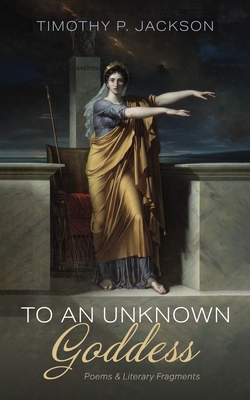 To an Unknown Goddess: Poems and Literary Fragments - Timothy P. Jackson