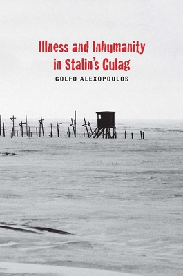 Illness and Inhumanity in Stalin's Gulag - Golfo Alexopoulos