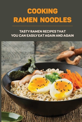 Cooking Ramen Noodles: Tasty Ramen Recipes That You Can Easily Eat Again And Again: Ramen Noodle Recipes For Beginners - Parker Kopiak
