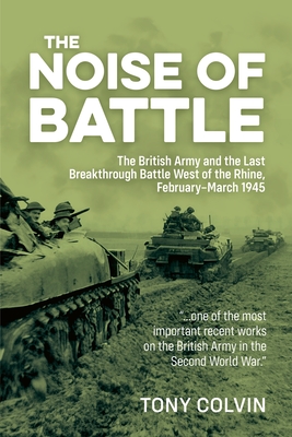 The Noise of Battle: The British Army and the Last Breakthrough Battle West of the Rhine, February-March 1945 - Tony Colvin