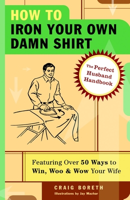 How to Iron Your Own Damn Shirt: The Perfect Husband Handbook Featuring Over 50 Foolproof Ways to Win, Woo & Wow Your Wife - Craig Boreth