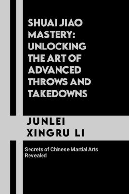 Shuai Jiao Mastery: Unlocking the Art of Advanced Throws and Takedowns: Secrets of Chinese Martial Arts Revealed - Junlei Xingru Li