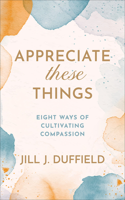 Appreciate These Things: Eight Ways of Cultivating Compassion - Jill J. Duffield