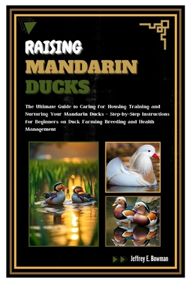 Raising Mandarin Ducks: The Ultimate Guide to Caring for, Housing, Training and Nurturing Your Mandarin Ducks - Step-by-Step Instructions for - Jeffrey E. Bowman