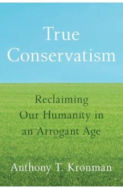 True Conservatism: Reclaiming Our Humanity in an Arrogant Age - Anthony T. Kronman
