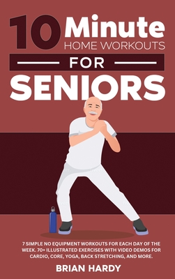 10-Minute Home Workouts for Seniors; 7 Simple No Equipment Workouts for Each Day of the Week. 70+ Illustrated Exercises with Video Demos for Cardio, C - Brian Hardy