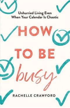 How to Be Busy: Unhurried Living Even When Your Calendar Is Chaotic - Rachelle Crawford