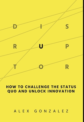Disruptor: How to Challenge the Status Quo and Unlock Innovation - Alex Gonzalez