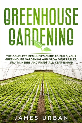 Greenhouse Gardening: The Complete Beginner's Guide to Build Your Greenhouse Gardening and Grow Vegetables, Fruits, Herbs and Foods All Year - James Urban