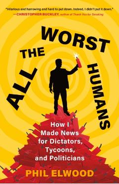 All the Worst Humans: How I Made News for Dictators, Tycoons, and Politicians - Phil Elwood