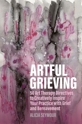 Artful Grieving: 50 Art Therapy Directives to Creatively Inspire Your Practice with Grief and Bereavement - Alicia Seymour
