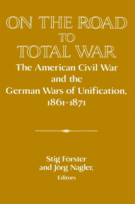 On the Road to Total War: The American Civil War and the German Wars of Unification, 1861 1871 - Stig Forster