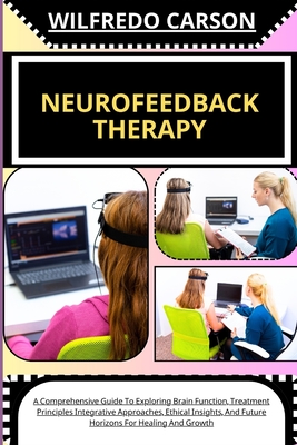 Neurofeedback Therapy: A Comprehensive Guide To Exploring Brain Function, Treatment Principles Integrative Approaches, Ethical Insights, And - Wilfredo Carson