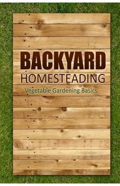 Backyard Homesteading - Vegetable Gardening Basics: Definitive Starter's Guide to Backyard Homesteading, Vegetable Gardening -